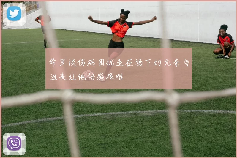 希罗谈伤病困扰坐在场下的无奈与沮丧让他倍感艰难