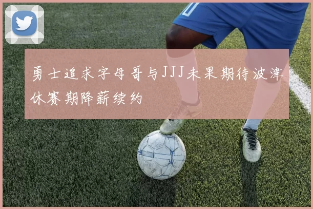 勇士追求字母哥与JJJ未果期待波津休赛期降薪续约