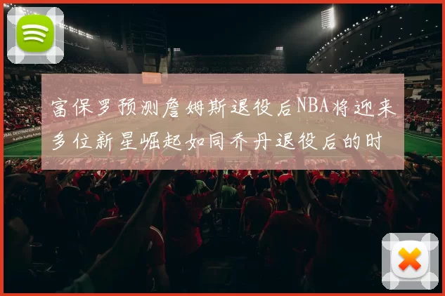 富保罗预测詹姆斯退役后NBA将迎来多位新星崛起如同乔丹退役后的时代