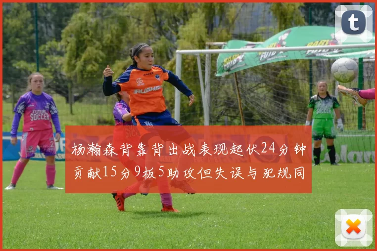 杨瀚森背靠背出战表现起伏24分钟贡献15分9板5助攻但失误与犯规同样引人关注