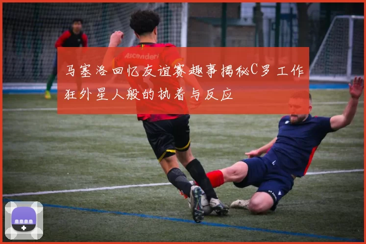 马塞洛回忆友谊赛趣事揭秘C罗工作狂外星人般的执着与反应