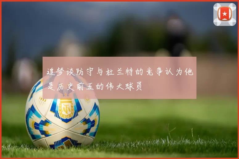 追梦谈防守与杜兰特的竞争认为他是历史前五的伟大球员